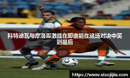科特迪瓦与摩洛哥激战在即谁能在这场对决中笑到最后